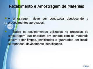 Powerpoint Templates
VMGC
Recebimento e Amostragem de MateriaisRecebimento e Amostragem de Materiais
A amostragem deve ser conduzida obedecendo aA amostragem deve ser conduzida obedecendo a
procedimentos aprovados.procedimentos aprovados.
 Todos osTodos os equipamentos utilizados no processo deutilizados no processo de
amostragem que entrarem em contato com os materiaisamostragem que entrarem em contato com os materiais
devem estardevem estar limpos, sanitizadoslimpos, sanitizados e guardados em locaise guardados em locais
apropriados, devidamente identificadosapropriados, devidamente identificados.
 