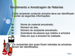 Powerpoint Templates
VMGC
Recebimento e Amostragem de MateriaisRecebimento e Amostragem de Materiais
Cada recipiente contendo amostra deve ser identificadoCada recipiente contendo amostra deve ser identificado
e conter as seguintes informações:e conter as seguintes informações:
-        -         Nome do material amostrado;Nome do material amostrado;
-        -         Número do lote;Número do lote;
-        -         Número do recipiente amostrado;Número do recipiente amostrado;
-        -         Assinatura da pessoa que coletou a amostraAssinatura da pessoa que coletou a amostra
-        -         Data em que a amostra foi coletada.Data em que a amostra foi coletada.
Os recipientes dos quais foram retiradas as amostrasOs recipientes dos quais foram retiradas as amostras
devem ser identificados.devem ser identificados.       
 