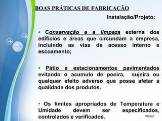 Powerpoint Templates
VMGC
BOAS PRÁTICAS DE FABRICAÇÃOBOAS PRÁTICAS DE FABRICAÇÃO
Instalação/Projeto:
Conservação e a limpeza externa dos
edifícios e áreas que circundam a empresa,
incluindo as vias de acesso interno e
escoamento;
Pátio e estacionamentos pavimentados
evitando o acumulo de poeira, sujeira ou
qualquer efeito adverso que possa afetar a
qualidade dos produtos.
Os limites apropriados de Temperatura e
Umidade devem ser especificados,
controlados e verificados.
 