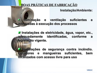 Powerpoint Templates
VMGC
BOAS PRÁTICAS DE FABRICAÇÃOBOAS PRÁTICAS DE FABRICAÇÃO
Instalação/Ambiente:
Iluminação e ventilação suficientes eIluminação e ventilação suficientes e
adequadas à execução dos processosadequadas à execução dos processos
Instalações de eletricidade, água, vapor, etc.,Instalações de eletricidade, água, vapor, etc.,
adequadamente identificadas, conforme aadequadamente identificadas, conforme a
legislação vigente.legislação vigente.
Instalações de segurança contra incêndio.Instalações de segurança contra incêndio.
Extintores e mangueiras suficientes, bemExtintores e mangueiras suficientes, bem
localizados com acesso livre para usolocalizados com acesso livre para uso  
 