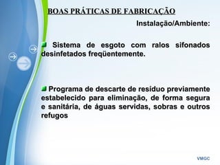 Powerpoint Templates
VMGC
BOAS PRÁTICAS DE FABRICAÇÃOBOAS PRÁTICAS DE FABRICAÇÃO
Instalação/Ambiente:
Sistema de esgoto com ralos sifonadosSistema de esgoto com ralos sifonados
desinfetados freqüentemente.desinfetados freqüentemente.
Programa de descarte de resíduo previamentePrograma de descarte de resíduo previamente
estabelecido para eliminação, de forma seguraestabelecido para eliminação, de forma segura
e sanitária, de águas servidas, sobras e outrose sanitária, de águas servidas, sobras e outros
refugosrefugos
 