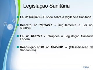 Powerpoint Templates
VMGC
Legislação Sanitária
Lei n° 6360/76 - Dispõe sobre a Vigilância Sanitária
Decreto n° 79094/77 - Regulamenta a Lei no.
6360/76
Lei n° 6437/77 - Infrações à Legislação Sanitária
Federal
Resolução RDC nº 184/2001 – (Classificação de
Saneantes)
 