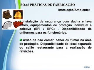 Powerpoint Templates
VMGC
BOAS PRÁTICAS DE FABRICAÇÃOBOAS PRÁTICAS DE FABRICAÇÃO
Instalação/Ambiente:
Instalação de segurança com ducha e lavaInstalação de segurança com ducha e lava
olhos, equipamentos de proteção individual eolhos, equipamentos de proteção individual e
coletiva (EPI / EPC) . Disponibilidade decoletiva (EPI / EPC) . Disponibilidade de
uniformes para os funcionários.uniformes para os funcionários.
Aviso de não comer, beber ou fumar na áreaAviso de não comer, beber ou fumar na área
de produção. Disponibilidade de local separadode produção. Disponibilidade de local separado
ou salão restaurante para a realização deou salão restaurante para a realização de
refeições.refeições.
 