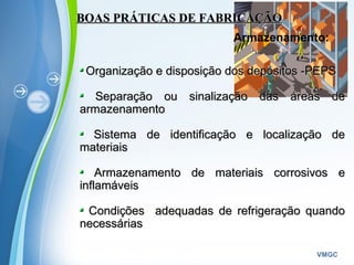 Powerpoint Templates
VMGC
BOAS PRÁTICAS DE FABRICAÇÃOBOAS PRÁTICAS DE FABRICAÇÃO
Armazenamento:
Organização e disposição dos depósitos -PEPSOrganização e disposição dos depósitos -PEPS
Separação ou sinalização das áreas deSeparação ou sinalização das áreas de
armazenamentoarmazenamento
Sistema de identificação e localização deSistema de identificação e localização de
materiaismateriais
Armazenamento de materiais corrosivos eArmazenamento de materiais corrosivos e
inflamáveisinflamáveis
Condições adequadas de refrigeração quandoCondições adequadas de refrigeração quando
necessáriasnecessárias
 