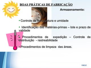Powerpoint Templates
VMGC
BOAS PRÁTICAS DE FABRICAÇÃOBOAS PRÁTICAS DE FABRICAÇÃO
Armazenamento:
Controle de temperatura e umidadeControle de temperatura e umidade
Identificação das matérias-primas – lote e prazo deIdentificação das matérias-primas – lote e prazo de
validadevalidade
Procedimentos de expedição – Controle deProcedimentos de expedição – Controle de
distribuição - rastreabilidadedistribuição - rastreabilidade
Procedimentos de limpeza das áreasProcedimentos de limpeza das áreas.
 