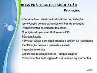 Powerpoint Templates
VMGC
BOAS PRÁTICAS DE FABRICAÇÃOBOAS PRÁTICAS DE FABRICAÇÃO
Produção:
Separação ou sinalização das áreas de produçãoSeparação ou sinalização das áreas de produção
Identificação de equipamentos e linhas de produçãoIdentificação de equipamentos e linhas de produção
Procedimentos de limpeza das áreasProcedimentos de limpeza das áreas
Condições do pessoal: Uniformes e EPICondições do pessoal: Uniformes e EPI
Fórmula PadrãoFórmula Padrão
Fórmula Padrão para cada produtoFórmula Padrão para cada produto e Ordem de Fabricaçãoe Ordem de Fabricação
Identificação de lote e prazo de validadeIdentificação de lote e prazo de validade
Inspeção de rótulosInspeção de rótulos
Calibração de equipamentos - tanque-balançaCalibração de equipamentos - tanque-balança
Procedimentos de lavagem de máquinas e equipamentos.Procedimentos de lavagem de máquinas e equipamentos.
 