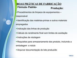 Powerpoint Templates
VMGC
BOAS PRÁTICAS DE FABRICAÇÃOBOAS PRÁTICAS DE FABRICAÇÃO
Produção:Fórmula- Padrão-Fórmula- Padrão-
Procedimentos de limpeza de equipamentos –
responsável
Identificação das matérias-primas e outros materiais
empregados
Indicação das linhas de produção
Cálculo do rendimento final com limites de aceitação
Instruções de rotulagem
Requisitos para armazenamento dos produto, incluindo a
embalagem e rotulo
Arquivar documentação do lote produzido
 