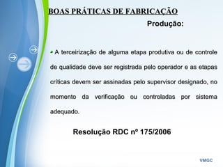 Powerpoint Templates
VMGC
BOAS PRÁTICAS DE FABRICAÇÃOBOAS PRÁTICAS DE FABRICAÇÃO
Produção:
A terceirização de alguma etapa produtiva ou de controleA terceirização de alguma etapa produtiva ou de controle
de qualidade deve ser registrada pelo operador e as etapasde qualidade deve ser registrada pelo operador e as etapas
críticas devem ser assinadas pelo supervisor designado, nocríticas devem ser assinadas pelo supervisor designado, no
momento da verificação ou controladas por sistemamomento da verificação ou controladas por sistema
adequado.adequado.
Resolução RDC nº 175/2006
 