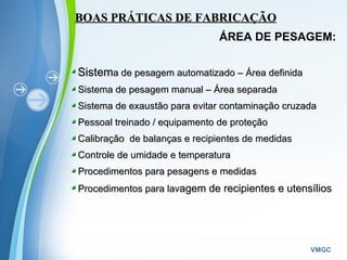 Powerpoint Templates
VMGC
BOAS PRÁTICAS DE FABRICAÇÃOBOAS PRÁTICAS DE FABRICAÇÃO
ÁREA DE PESAGEM:
SistemSistema de pesagem automatizado – Área definidaa de pesagem automatizado – Área definida
Sistema de pesagem manual – Área separadaSistema de pesagem manual – Área separada
Sistema de exaustão para evitar contaminação cruzadaSistema de exaustão para evitar contaminação cruzada
Pessoal treinado / equipamento de proteçãoPessoal treinado / equipamento de proteção
Calibração de balanças e recipientes de medidasCalibração de balanças e recipientes de medidas
Controle de umidade e temperaturaControle de umidade e temperatura
Procedimentos para pesagens e medidasProcedimentos para pesagens e medidas
Procedimentos para lavProcedimentos para lavagem de recipientes e utensíliosagem de recipientes e utensílios
 