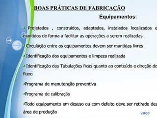 Powerpoint Templates
VMGC
BOAS PRÁTICAS DE FABRICAÇÃOBOAS PRÁTICAS DE FABRICAÇÃO
Equipamentos:
Projetados , construidos, adaptados, instalados localizados eProjetados , construidos, adaptados, instalados localizados e
mantidos de forma a facilitar as operações a serem realizadasmantidos de forma a facilitar as operações a serem realizadas
Circulação entre os equipamentos devem ser mantidas livresCirculação entre os equipamentos devem ser mantidas livres
Identificação dos equipamentos e limpeza realizadaIdentificação dos equipamentos e limpeza realizada
Identificação das Tubulações fixas quanto ao conteúdo e direção doIdentificação das Tubulações fixas quanto ao conteúdo e direção do
fluxofluxo
Programa de manutenção preventivaPrograma de manutenção preventiva
Programa de calibraçãoPrograma de calibração
Todo equipamento em desuso ou com defeito deve ser retirado dasTodo equipamento em desuso ou com defeito deve ser retirado das
área de produçãoárea de produção
 
