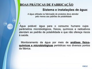 Powerpoint Templates
VMGC
BOAS PRÁTICAS DE FABRICAÇÃOBOAS PRÁTICAS DE FABRICAÇÃO
Sistema e instalações de água:
A água utilizada na fabricação de produtos deve atenderA água utilizada na fabricação de produtos deve atender
pelo menos aos padrões de potabilidadepelo menos aos padrões de potabilidade
Água potável: água para o consumo humano cujosÁgua potável: água para o consumo humano cujos
parâmetros microbiológicos, físicos, químicos e radioativosparâmetros microbiológicos, físicos, químicos e radioativos
atendam ao padrão de potabilidade e que não ofereça riscosatendam ao padrão de potabilidade e que não ofereça riscos
à saúde.à saúde.
  
Monitoramento da água por meio deMonitoramento da água por meio de análises físico-análises físico-
químicas e microbiológicasquímicas e microbiológicas periódicas nos diversos pontosperiódicas nos diversos pontos
da fábrica.da fábrica.
 