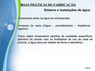 Powerpoint Templates
VMGC
BOAS PRÁTICAS DE FABRICAÇÃOBOAS PRÁTICAS DE FABRICAÇÃO
Sistema e instalações de água:
Tratamento antes da água ser armazenadaTratamento antes da água ser armazenada
Limpeza da caixa d’água – procedimentos – freqüência -Limpeza da caixa d’água – procedimentos – freqüência -
registrosregistros
Caso sejam necessários padrões de qualidade específicos,Caso sejam necessários padrões de qualidade específicos,
definidos de acordo com as finalidades de uso de cada dedefinidos de acordo com as finalidades de uso de cada de
produto, a água deve ser tratada de forma a atendê-losproduto, a água deve ser tratada de forma a atendê-los
 