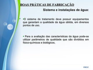 Powerpoint Templates
VMGC
BOAS PRÁTICAS DE FABRICAÇÃOBOAS PRÁTICAS DE FABRICAÇÃO
Sistema e instalações de água:
O sistema de tratamento deve possuir equipamentosO sistema de tratamento deve possuir equipamentos
que garantam a qualidade da água obtida, em diversosque garantam a qualidade da água obtida, em diversos
pontos de uso.pontos de uso.
Para a avaliação das características da água pode-sePara a avaliação das características da água pode-se
utilizar parâmetros de qualidade que são divididos emutilizar parâmetros de qualidade que são divididos em
físico-químicos e biológicos.físico-químicos e biológicos.
 