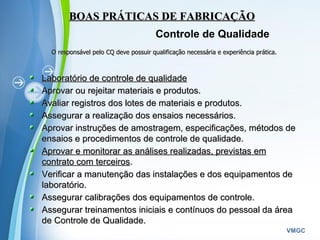 Powerpoint Templates
VMGC
BOAS PRÁTICAS DE FABRICAÇÃOBOAS PRÁTICAS DE FABRICAÇÃO
Controle de Qualidade
O responsável pelo CQ deve possuir qualificação necessária e experiência prática.O responsável pelo CQ deve possuir qualificação necessária e experiência prática.
Laboratório de controle de qualidadeLaboratório de controle de qualidade
Aprovar ou rejeitar materiais e produtos.Aprovar ou rejeitar materiais e produtos.
Avaliar registros dos lotes de materiais e produtos.Avaliar registros dos lotes de materiais e produtos.
Assegurar a realização dos ensaios necessários.Assegurar a realização dos ensaios necessários.
Aprovar instruções de amostragem, especificações, métodos deAprovar instruções de amostragem, especificações, métodos de
ensaios e procedimentos de controle de qualidade.ensaios e procedimentos de controle de qualidade.
Aprovar e monitorar as análises realizadas, previstas emAprovar e monitorar as análises realizadas, previstas em
contrato com terceiroscontrato com terceiros..
Verificar a manutenção das instalações e dos equipamentos deVerificar a manutenção das instalações e dos equipamentos de
laboratório.laboratório.
Assegurar calibrações dos equipamentos de controle.Assegurar calibrações dos equipamentos de controle.
Assegurar treinamentos iniciais e contínuos do pessoal da áreaAssegurar treinamentos iniciais e contínuos do pessoal da área
de Controle de Qualidade.de Controle de Qualidade.
 