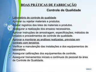 Powerpoint Templates
VMGC
Laboratório de controle de qualidadeLaboratório de controle de qualidade
Aprovar ou rejeitar materiais e produtos.Aprovar ou rejeitar materiais e produtos.
Avaliar registros dos lotes de materiais e produtos.Avaliar registros dos lotes de materiais e produtos.
Assegurar a realização dos ensaios necessários.Assegurar a realização dos ensaios necessários.
Aprovar instruções de amostragem, especificações, métodos deAprovar instruções de amostragem, especificações, métodos de
ensaios e procedimentos de controle de qualidade.ensaios e procedimentos de controle de qualidade.
Aprovar e monitorar as análises realizadas, previstas emAprovar e monitorar as análises realizadas, previstas em
contrato com terceiroscontrato com terceiros..
Verificar a manutenção das instalações e dos equipamentos deVerificar a manutenção das instalações e dos equipamentos de
laboratório.laboratório.
Assegurar calibrações dos equipamentos de controle.Assegurar calibrações dos equipamentos de controle.
Assegurar treinamentos iniciais e contínuos do pessoal da áreaAssegurar treinamentos iniciais e contínuos do pessoal da área
de Controle de Qualidade.de Controle de Qualidade.
BOAS PRÁTICAS DE FABRICAÇÃOBOAS PRÁTICAS DE FABRICAÇÃO
Controle de Qualidade
 