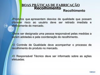 Powerpoint Templates
VMGC
RecolhimentoRecolhimento
Produtos que apresentem desvios de qualidade que possamProdutos que apresentem desvios de qualidade que possam
oferecer risco ao usuário deve ser retirado imediata eoferecer risco ao usuário deve ser retirado imediata e
efetivamente do mercado.efetivamente do mercado.
Deve ser designada uma pessoa responsável pelas medidas aDeve ser designada uma pessoa responsável pelas medidas a
serem adotadas e pela coordenação do recolhimento.serem adotadas e pela coordenação do recolhimento.
O Controle de Qualidade deve acompanhar o processo deO Controle de Qualidade deve acompanhar o processo de
recolhimento do produto no mercado. recolhimento do produto no mercado. 
O Responsável Técnico deve ser informado sobre as açõesO Responsável Técnico deve ser informado sobre as ações
efetuadasefetuadas.
BOAS PRÁTICAS DE FABRICAÇÃOBOAS PRÁTICAS DE FABRICAÇÃO
Recolhimento
 