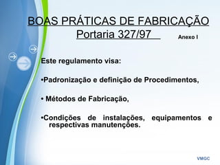 Powerpoint Templates
VMGC
BOAS PRÁTICAS DE FABRICAÇÃO
Portaria 327/97
Este regulamento visa:
•Padronização e definição de Procedimentos,
• Métodos de Fabricação,
•Condições de instalações, equipamentos e
respectivas manutenções.
Anexo I
 