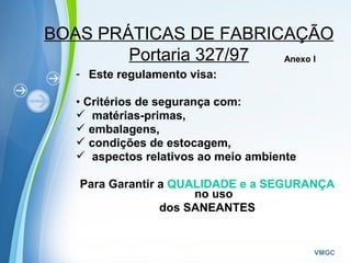 Powerpoint Templates
VMGC
BOAS PRÁTICAS DE FABRICAÇÃO
Portaria 327/97
- Este regulamento visa:
• Critérios de segurança com:
 matérias-primas,
 embalagens,
 condições de estocagem,
 aspectos relativos ao meio ambiente
Para Garantir a QUALIDADE e a SEGURANÇA
no uso
dos SANEANTES
Anexo I
 