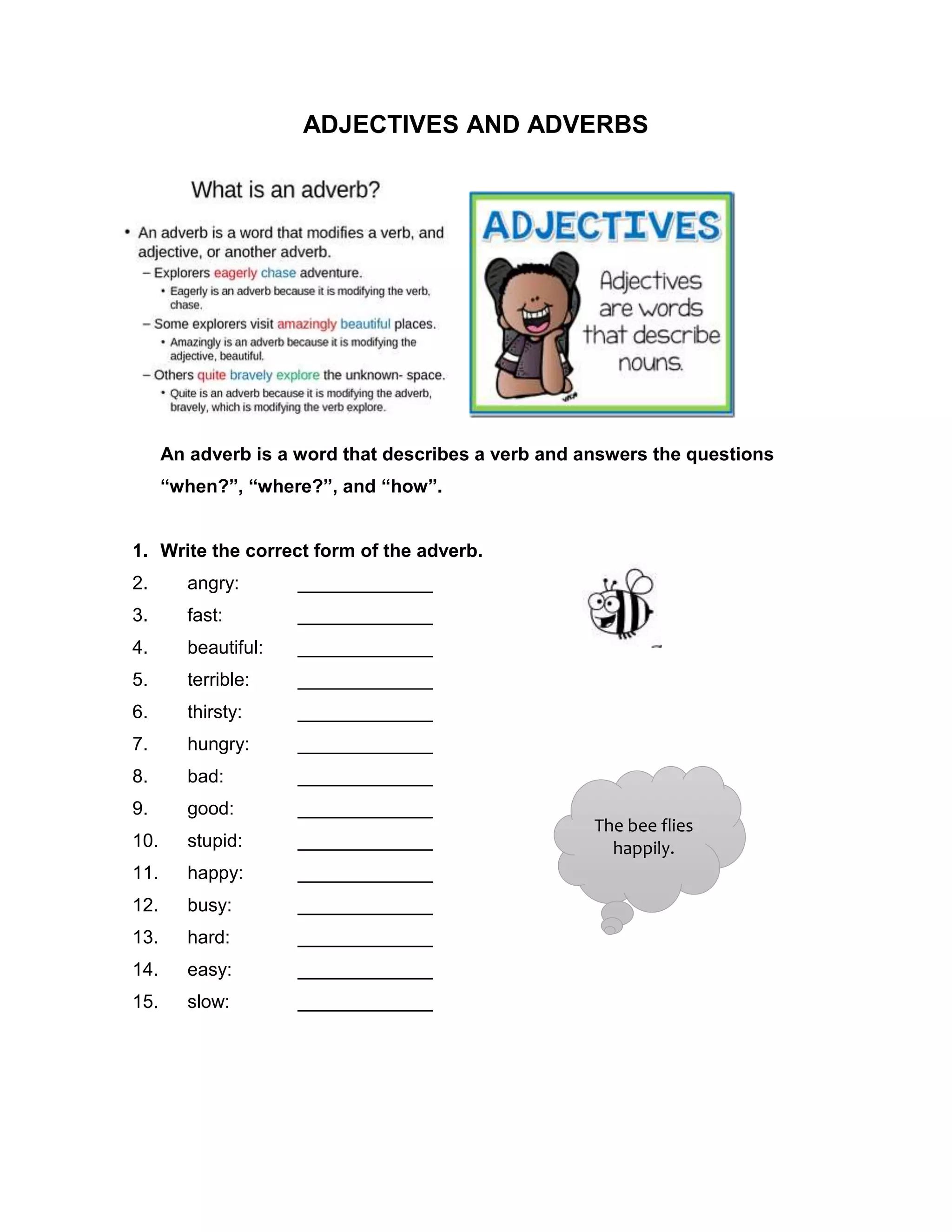 ADJECTIVES AND ADVERBS
An adverb is a word that describes a verb and answers the questions
“when?”, “where?”, and “how”.
1. Write the correct form of the adverb.
2. angry: _____________
3. fast: _____________
4. beautiful: _____________
5. terrible: _____________
6. thirsty: _____________
7. hungry: _____________
8. bad: _____________
9. good: _____________
10. stupid: _____________
11. happy: _____________
12. busy: _____________
13. hard: _____________
14. easy: _____________
15. slow: _____________
The bee flies
happily.