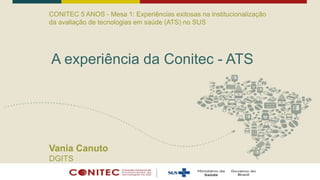 CONITEC 5 ANOS - Mesa 1: Experiências exitosas na institucionalização
da avaliação de tecnologias em saúde (ATS) no SUS
A experiência da Conitec - ATS
Vania Canuto
DGITS
 