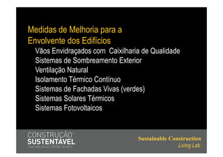 Medidas de Melhoria para a
Envolvente dos Edifícios
  Vãos Envidraçados com Caixilharia de Qualidade
  Sistemas de Sombreamento Exterior
  Ventilação Natural
  Isolamento Térmico Contínuo
  Sistemas de Fachadas Vivas (verdes)
  Sistemas Solares Térmicos
  Sistemas Fotovoltaicos


                                  Sustainable Construction
                                                 Living Lab
 