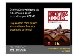 Os conteúdos validados são
publicados em Guias
promovidos pela ADENE.

Os guias têm como público
alvo o utilizador final e/ou
proprietário do imóvel.




                               Sustainable Construction
                                              Living Lab
 