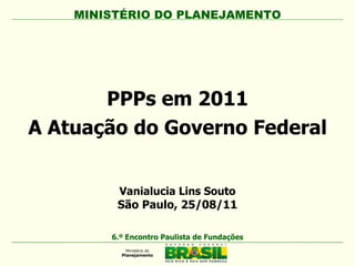 PPPs em 2011 A Atuação do Governo Federal MINISTÉRIO DO PLANEJAMENTO 6.º Encontro Paulista de Fundações Vanialucia Lins Souto São Paulo, 25/08/11 
