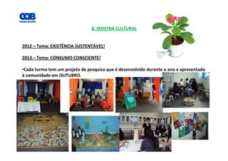 8. MOSTRA CULTURAL
2012 – Tema: EXISTÊNCIA SUSTENTÁVEL!
2013 – Tema: CONSUMO CONSCIENTE!
•Cada turma tem um projeto de pesquisa que é desenvolvido durante o ano e apresentado
à comunidade em OUTUBRO.
 