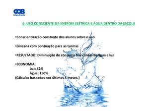 6. USO CONSCIENTE DA ENERGIA ELÉTRICA E ÁGUA DENTRO DA ESCOLA
•Conscientização constante dos alunos sobre o uso
•Gincana com pontuação para as turmas
•RESULTADO: Diminuição do consumo nas contas de água e luz
•ECONOMIA:
Luz: 82%
Água: 150%
(Cálculos baseados nos últimos 5 meses.)
 
