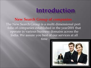 New Search Group of companies The New Search Group is a multi dimensional port folio of companies established in the year2001 that operate in various business domains across the India. We assure you best of our services at all time 