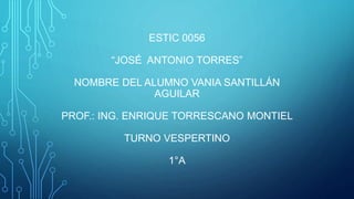 ESTIC 0056
“JOSÉ ANTONIO TORRES”
NOMBRE DEL ALUMNO VANIA SANTILLÁN
AGUILAR
PROF.: ING. ENRIQUE TORRESCANO MONTIEL
TURNO VESPERTINO
1°A
 