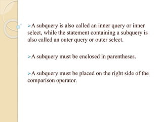 A subquery is also called an inner query or inner
select, while the statement containing a subquery is
also called an outer query or outer select.
A subquery must be enclosed in parentheses.
A subquery must be placed on the right side of the
comparison operator.
 