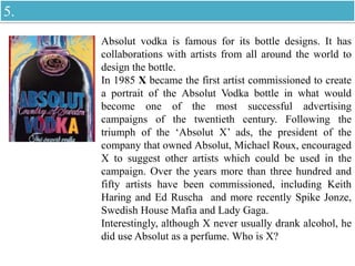 Absolut vodka is famous for its bottle designs. It has
collaborations with artists from all around the world to
design the bottle.
In 1985 X became the first artist commissioned to create
a portrait of the Absolut Vodka bottle in what would
become one of the most successful advertising
campaigns of the twentieth century. Following the
triumph of the ‘Absolut X’ ads, the president of the
company that owned Absolut, Michael Roux, encouraged
X to suggest other artists which could be used in the
campaign. Over the years more than three hundred and
fifty artists have been commissioned, including Keith
Haring and Ed Ruscha and more recently Spike Jonze,
Swedish House Mafia and Lady Gaga.
Interestingly, although X never usually drank alcohol, he
did use Absolut as a perfume. Who is X?
5.
 