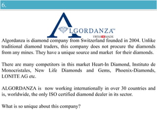 Algordanza is diamond company from Switzerland founded in 2004. Unlike
traditional diamond traders, this company does not procure the diamonds
from any mines. They have a unique source and market for their diamonds.
There are many competitors in this market Heart-In Diamond, Instituto de
Monocristales, New Life Diamonds and Gems, Phoenix-Diamonds,
LONITE AG etc.
ALGORDANZA is now working internationally in over 30 countries and
is, worldwide, the only ISO certified diamond dealer in its sector.
What is so unique about this company?
6.
 