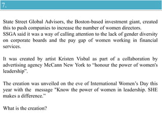 State Street Global Advisors, the Boston-based investment giant, created
this to push companies to increase the number of women directors.
SSGA said it was a way of calling attention to the lack of gender diversity
on corporate boards and the pay gap of women working in financial
services.
It was created by artist Kristen Visbal as part of a collaboration by
advertising agency McCann New York to “honour the power of women's
leadership”.
The creation was unveiled on the eve of International Women’s Day this
year with the message "Know the power of women in leadership. SHE
makes a difference.”
What is the creation?
7.
 