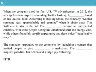 When the company aired its first U.S. TV advertisement in 2012, the
ad’s spokesman inspired a trending Twitter hashtag, #_________, based
on his unusual look. According to Rolling Stone, the company “wanted
someone real, approachable and genuine” when it chose actor Tim
Williams to star in the ad. The ______ ___ became an unexpected
celebrity, with some people noting his unbuttoned shirt and creepy vibe,
while others found his scruffy appearance and deep voice "inexplicably
sexy.”
The company responded to the comments by launching a contest that
invited people to give ______ ___ a makeover. The ______ ___
inspired parodies, fan fiction and a large gay following.
FITB.
8.
 