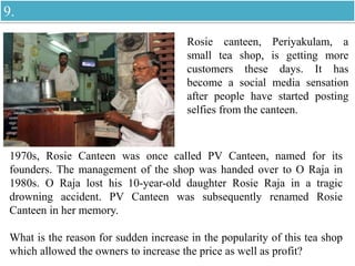 Rosie canteen, Periyakulam, a
small tea shop, is getting more
customers these days. It has
become a social media sensation
after people have started posting
selfies from the canteen.
1970s, Rosie Canteen was once called PV Canteen, named for its
founders. The management of the shop was handed over to O Raja in
1980s. O Raja lost his 10-year-old daughter Rosie Raja in a tragic
drowning accident. PV Canteen was subsequently renamed Rosie
Canteen in her memory.
What is the reason for sudden increase in the popularity of this tea shop
which allowed the owners to increase the price as well as profit?
9.
 