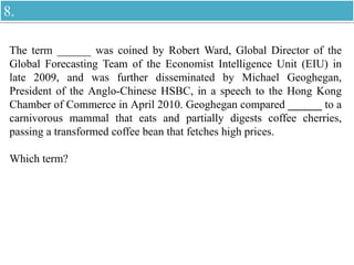 The term ______ was coined by Robert Ward, Global Director of the
Global Forecasting Team of the Economist Intelligence Unit (EIU) in
late 2009, and was further disseminated by Michael Geoghegan,
President of the Anglo-Chinese HSBC, in a speech to the Hong Kong
Chamber of Commerce in April 2010. Geoghegan compared ______ to a
carnivorous mammal that eats and partially digests coffee cherries,
passing a transformed coffee bean that fetches high prices.
Which term?
8.
 