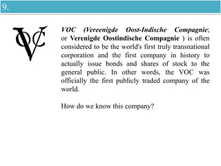 VOC (Vereenigde Oost-Indische Compagnie;
or Verenigde Oostindische Compagnie ) is often
considered to be the world's first truly transnational
corporation and the first company in history to
actually issue bonds and shares of stock to the
general public. In other words, the VOC was
officially the first publicly traded company of the
world.
How do we know this company?
9.
 