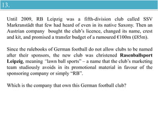 Until 2009, RB Leipzig was a fifth-division club called SSV
Markranstädt that few had heard of even in its native Saxony. Then an
Austrian company bought the club’s licence, changed its name, crest
and kit, and promised a transfer budget of a rumoured €100m (£85m).
Since the rulebooks of German football do not allow clubs to be named
after their sponsors, the new club was christened Rasenballsport
Leipzig, meaning “lawn ball sports” – a name that the club’s marketing
team studiously avoids in its promotional material in favour of the
sponsoring company or simply “RB”.
Which is the company that own this German football club?
13.
 