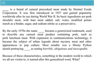 ____ is a brand of canned precooked meat made by Hormel Foods
Corporation. It was first introduced in 1937 and gained popularity
worldwide after its use during World War II. Its basic ingredients are pork
shoulder meat, with ham meat added, salt, water, modified potato
starch as a binder, sugar, and sodium nitrite as a preservative.
By the early 1970s the name ____ became a genericized trademark, used
to describe any canned meat product containing pork, such as
pork luncheon meat. With expansion in communications technology, it
became the subject of urban legends about mystery meat and other
appearances in pop culture. Most notable was a Monty Python
sketch portraying ____ as tasting horrible, ubiquitous and inescapable.
Because of these characteristics, something in the modern world to which
we all are victim to, is named after this generalised word. What?
15.
 