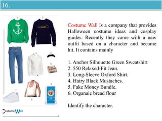 Costume Wall is a company that provides
Halloween costume ideas and cosplay
guides. Recently they came with a new
outfit based on a character and became
hit. It contains mainly
1. Anchor Silhouette Green Sweatshirt
2. 550 Relaxed-Fit Jean.
3. Long-Sleeve Oxford Shirt.
4. Hairy Black Mustaches.
5. Fake Money Bundle.
6. Organaic bread flour
Identify the character.
16.
 