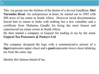 This tea group was the fruition of the dream of a devout Gandhian, Shri
Narandas Desai. An entrepreneur at heart, he started out in 1892 with
500 acres of tea estate in South Africa. However racial discrimination
forced him to return to India with nothing but a few valuables and a
certificate from Mahatma Gandhi for being the most honest and
experienced tea estate owner in South Africa.
He then started a company in Gujarat for trading in tea by the name
Gujarat Tea Processors & Packers Ltd
The company designed the logo with a communicative picture of a
tiger(represents upper class) and a goat(represents lower class) drinking
tea from the same cup.
Identity this famous brand of tea.
3.
 