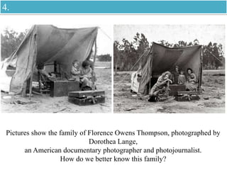 Pictures show the family of Florence Owens Thompson, photographed by
Dorothea Lange,
an American documentary photographer and photojournalist.
How do we better know this family?
4.
 