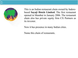 This is an Indian restaurant chain owned by Indore-
based Sayaji Hotels Limited. The first restaurant
opened in Mumbai in January 2006. The restaurant
chain also has private equity firm CX Partners as
its investor.
Now it has presence in many Indian cities.
Name this chain of restaurants.
2.
 