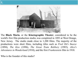 The Black Maria, or the Kinetographic Theater, considered to be the
world's first film production studio, was completed in 1893 at West Orange,
New Jersey. The studio made close to 1,200 films. The majority of the
productions were short films, including titles such as Fred Ott's Sneeze
(1894), The Kiss (1896), The Great Train Robbery (1903), Alice's
Adventures in Wonderland (1910), and the first Frankenstein film in 1910.
Who is the founder of this studio?
8.
 