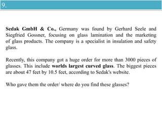 Sedak GmbH & Co., Germany was found by Gerhard Seele and
Siegfried Gossner, focusing on glass lamination and the marketing
of glass products. The company is a specialist in insulation and safety
glass.
Recently, this company got a huge order for more than 3000 pieces of
glasses. This include worlds largest curved glass. The biggest pieces
are about 47 feet by 10.5 feet, according to Sedak's website.
Who gave them the order/ where do you find these glasses?
9.
 