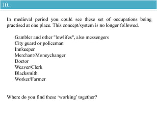 In medieval period you could see these set of occupations being
practised at one place. This concept/system is no longer followed.
Gambler and other "lowlifes", also messengers
City guard or policeman
Innkeeper
Merchant/Moneychanger
Doctor
Weaver/Clerk
Blacksmith
Worker/Farmer
Where do you find these ‘working’ together?
10.
 
