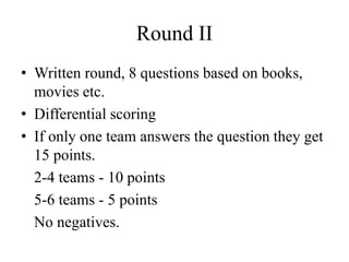 Round II
• Written round, 8 questions based on books,
movies etc.
• Differential scoring
• If only one team answers the question they get
15 points.
2-4 teams - 10 points
5-6 teams - 5 points
No negatives.
 