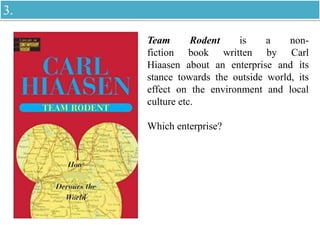 Team Rodent is a non-
fiction book written by Carl
Hiaasen about an enterprise and its
stance towards the outside world, its
effect on the environment and local
culture etc.
Which enterprise?
3.
 